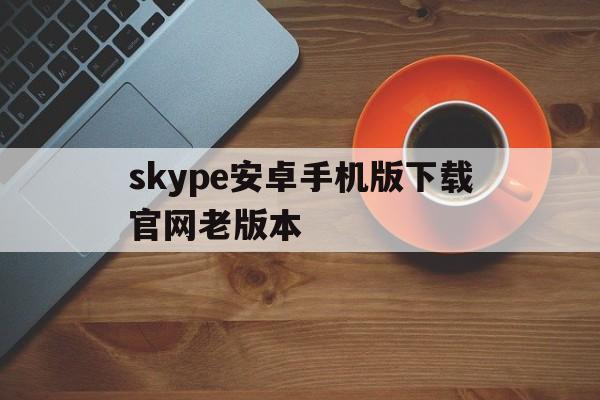 skype安卓手机版下载官网老版本、skype安卓版下载 v8150386官方版