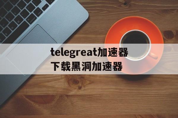 telegreat加速器下载黑洞加速器的简单介绍