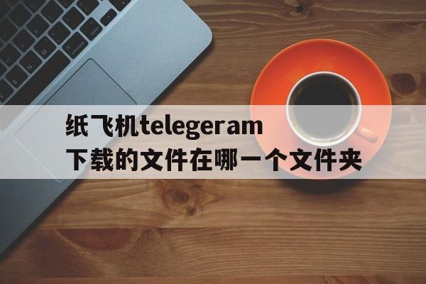 纸飞机telegeram下载的文件在哪一个文件夹的简单介绍