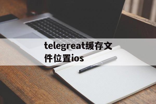 telegreat缓存文件位置ios、telegreat缓存文件位置在vivo手机哪里