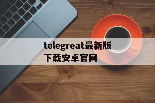 包含telegreat最新版下载安卓官网的词条