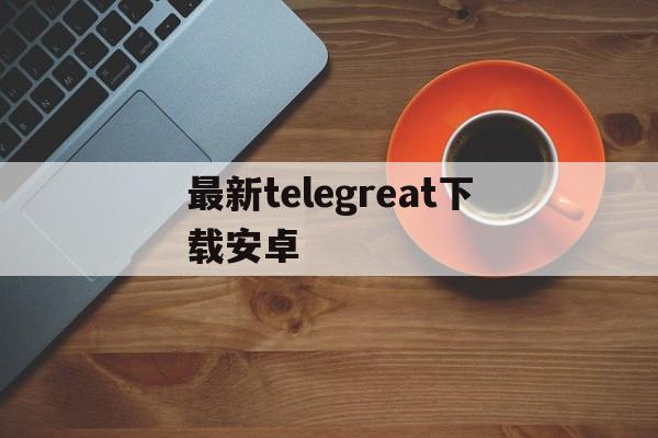 最新telegreat下载安卓、telegreat代理连接免费安卓