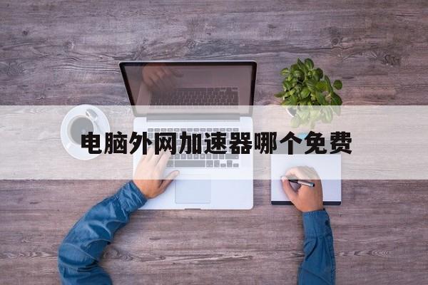 电脑外网加速器哪个免费、电脑外网加速器永久免费版