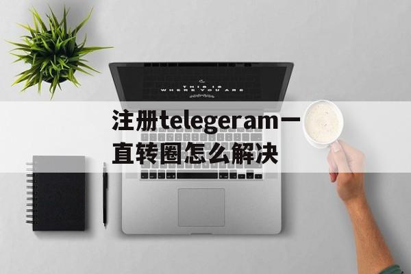 关于注册telegeram一直转圈怎么解决的信息