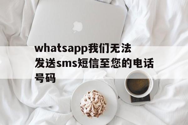 whatsapp我们无法发送sms短信至您的电话号码、whatsapp我们无法发送sms短信至您的电话号码苹果手机