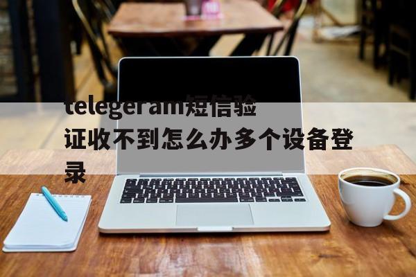 关于telegeram短信验证收不到怎么办多个设备登录的信息