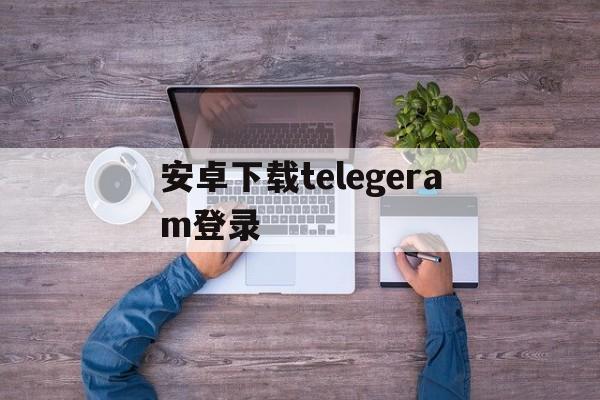 安卓下载telegeram登录、telegeram邮箱登录安卓下载