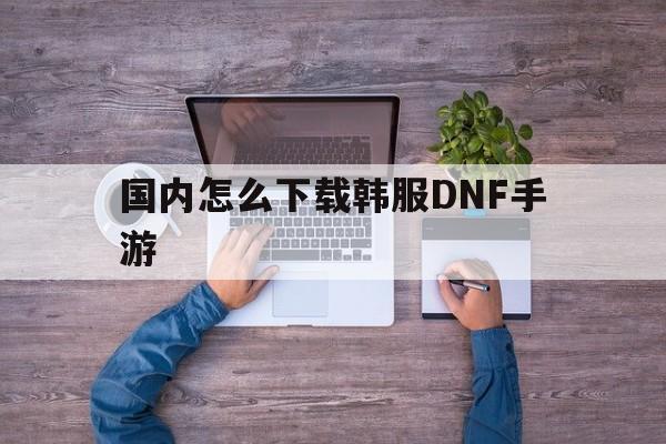 国内怎么下载韩服DNF手游、国内怎么下载韩服dnf手游安卓版