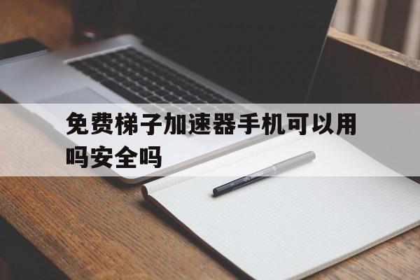 免费梯子加速器手机可以用吗安全吗、免费梯子加速器手机可以用吗安全吗知乎