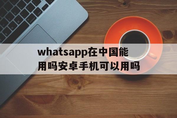 whatsapp在中国能用吗安卓手机可以用吗、whatsapp在中国能用吗安卓手机可以用吗知乎