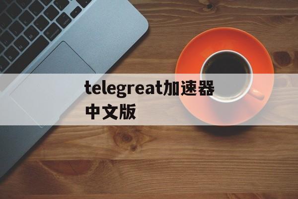 telegreat加速器中文版、telegraph中文版下载官网