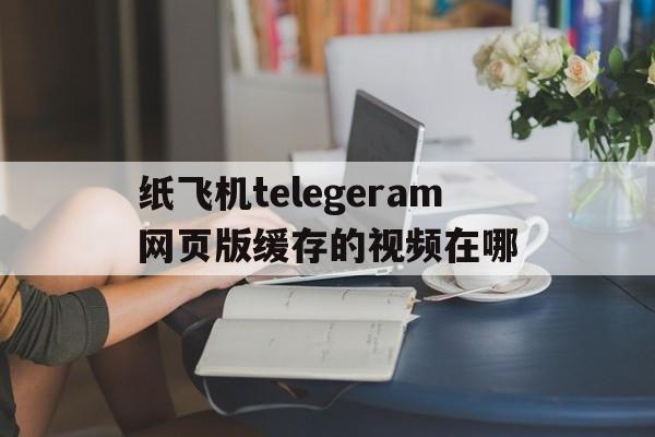 关于纸飞机telegeram网页版缓存的视频在哪的信息