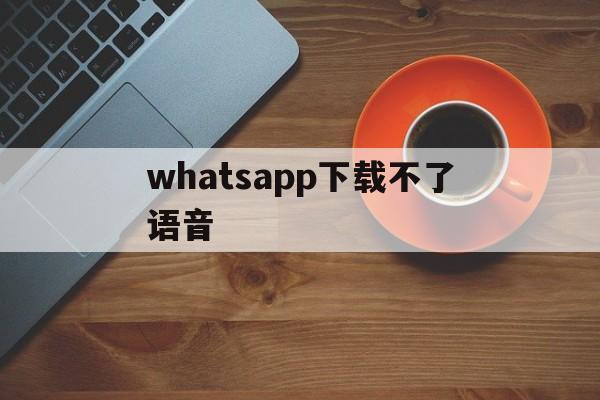 whatsapp下载不了语音、whatsapp无法下载音频为什么?