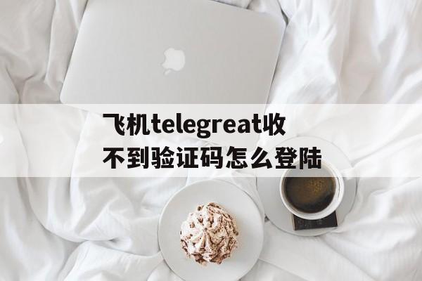 飞机telegreat收不到验证码怎么登陆的简单介绍