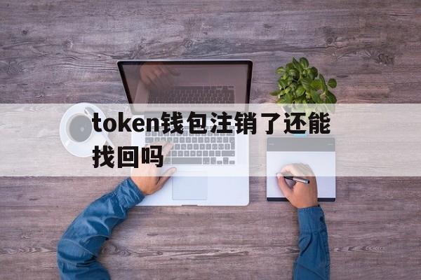 token钱包注销了还能找回吗、token钱包注销了还能找回吗怎么办