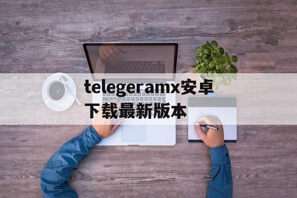 telegeramx安卓下载最新版本的简单介绍