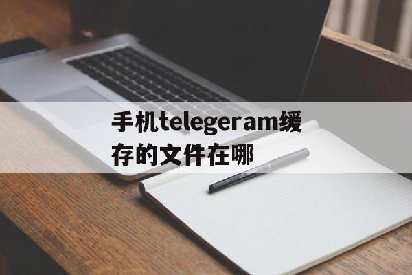 手机telegeram缓存的文件在哪、安卓手机telegeram文件储存路径