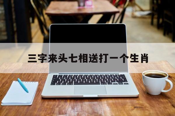 三字来头七相送打一个生肖、三字来头七相送打一生肖数字