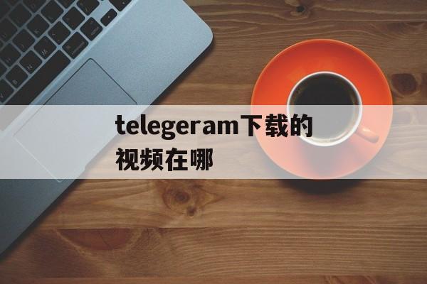 telegeram下载的视频在哪、手机telegeram下载的视频在哪里