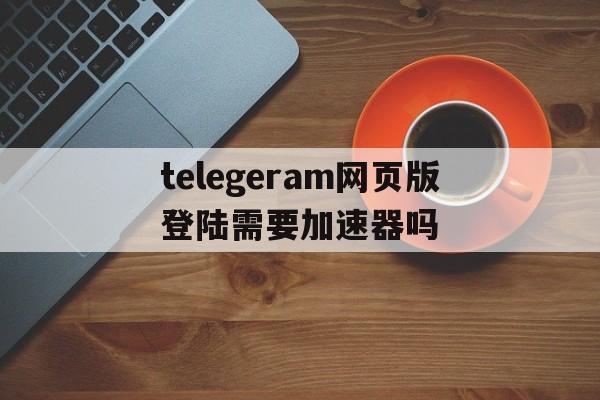 telegeram网页版登陆需要加速器吗的简单介绍