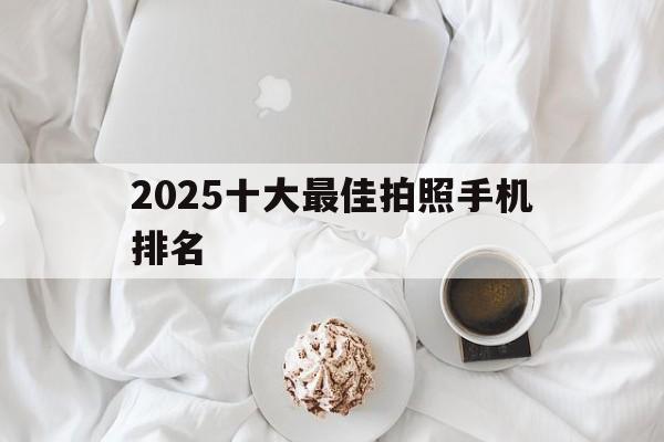 关于2025十大最佳拍照手机排名的信息